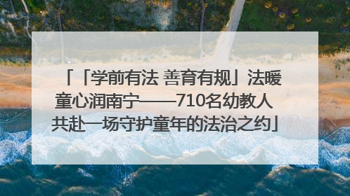 「学前有法 善育有规」法暖童心润南宁——710名幼教人共赴一场守护童年的法治之约
