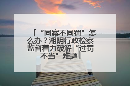 “同案不同罚”怎么办？湘阴行政检察监督着力破解“过罚不当”难题