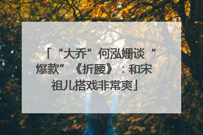 “大乔”何泓姗谈“爆款”《折腰》：和宋祖儿搭戏非常爽
