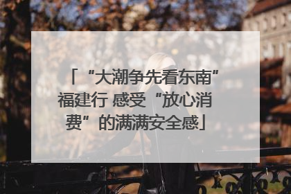 “大潮争先看东南”福建行 感受“放心消费”的满满安全感