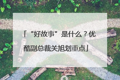 “好故事”是什么？优酷副总裁关旭划重点