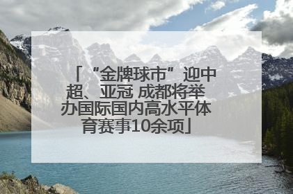 “金牌球市”迎中超、亚冠 成都将举办国际国内高水平体育赛事10余项