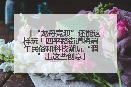 “龙舟竞渡”还能这样玩！四平路街道将端午民俗和科技潮玩“调”出这些创意