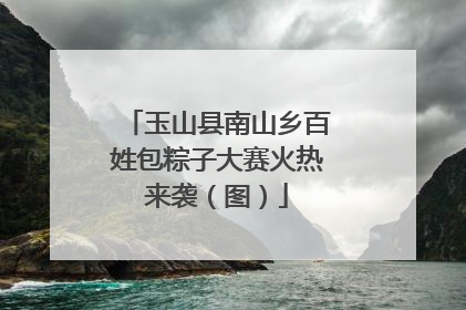 玉山县南山乡百姓包粽子大赛火热来袭（图）