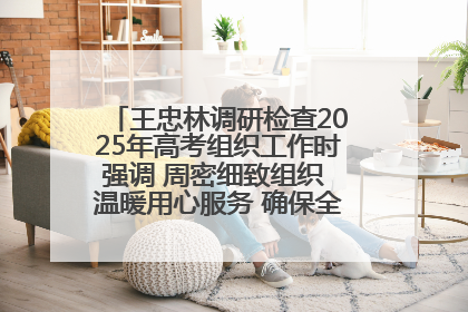 王忠林调研检查2025年高考组织工作时强调 周密细致组织 温暖用心服务 确保全省高考安全有序顺利