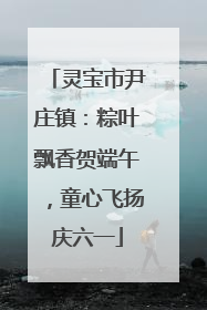 灵宝市尹庄镇：粽叶飘香贺端午，童心飞扬庆六一