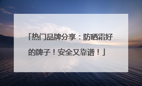 热门品牌分享：防晒霜好的牌子！安全又靠谱！