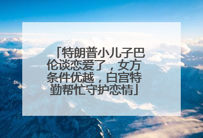 特朗普小儿子巴伦谈恋爱了，女方条件优越，白宫特勤帮忙守护恋情