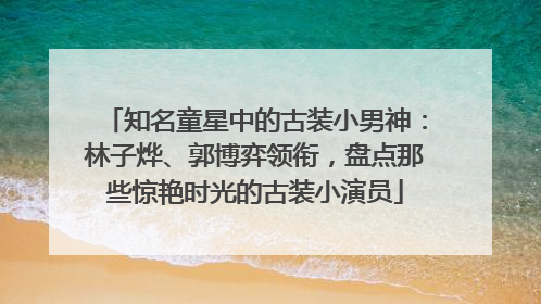 知名童星中的古装小男神：林子烨、郭博弈领衔，盘点那些惊艳时光的古装小演员