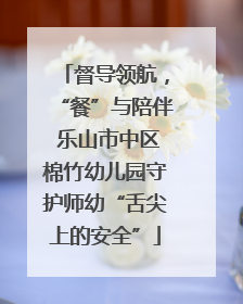 督导领航，“餐”与陪伴 乐山市中区棉竹幼儿园守护师幼“舌尖上的安全”