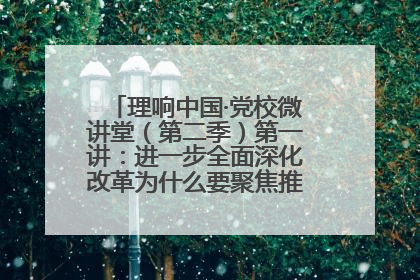 理响中国·党校微讲堂（第二季）第一讲：进一步全面深化改革为什么要聚焦推进中国式现代化