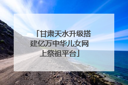 甘肃天水升级搭建亿万中华儿女网上祭祖平台