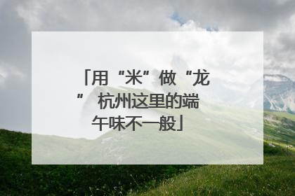 用“米”做“龙” 杭州这里的端午味不一般