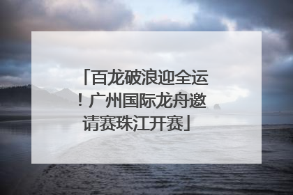 百龙破浪迎全运！广州国际龙舟邀请赛珠江开赛