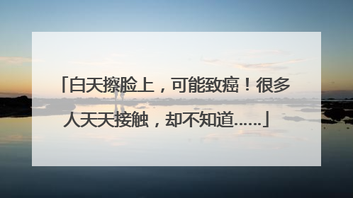 白天擦脸上，可能致癌！很多人天天接触，却不知道……