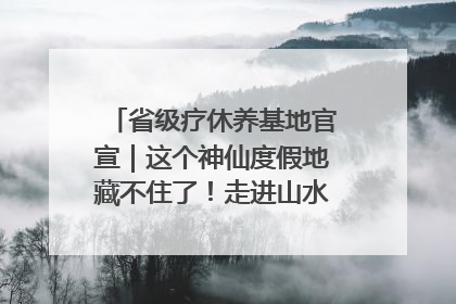 省级疗休养基地官宣｜这个神仙度假地藏不住了！走进山水秘境 开启一场野奢度假之旅！
