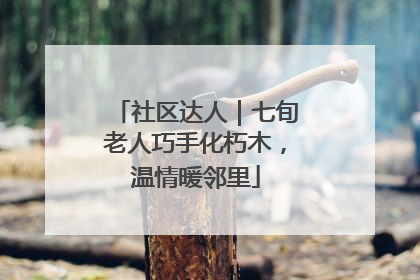 社区达人｜七旬老人巧手化朽木，温情暖邻里