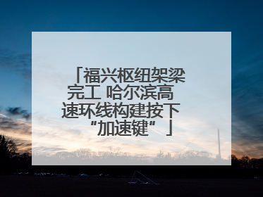 福兴枢纽架梁完工 哈尔滨高速环线构建按下“加速键”