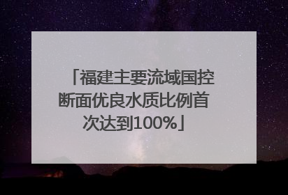 福建主要流域国控断面优良水质比例首次达到100%