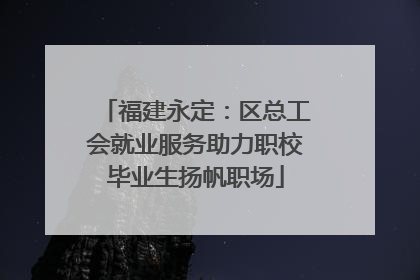福建永定：区总工会就业服务助力职校毕业生扬帆职场