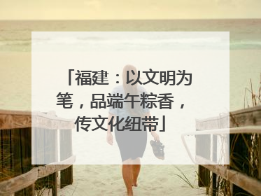 福建：以文明为笔，品端午粽香，传文化纽带