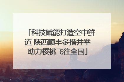 科技赋能打造空中鲜道 陕西顺丰多措并举助力樱桃飞往全国
