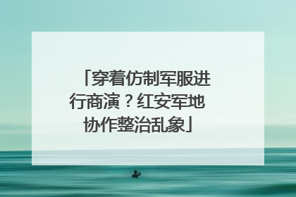 穿着仿制军服进行商演？红安军地协作整治乱象