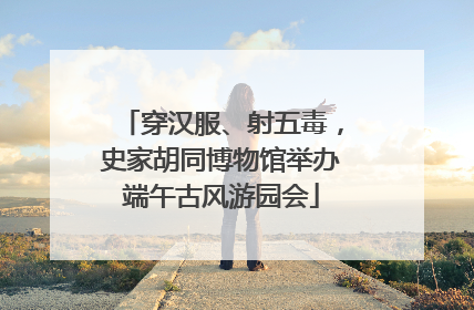 穿汉服、射五毒，史家胡同博物馆举办端午古风游园会