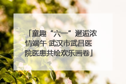 童趣“六一”邂逅浓情端午 武汉市武昌医院医患共绘欢乐画卷