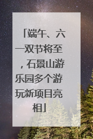 端午、六一双节将至，石景山游乐园多个游玩新项目亮相