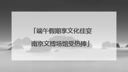 端午假期享文化佳宴 南京文博场馆受热捧