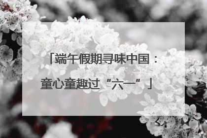 端午假期寻味中国：童心童趣过“六一”