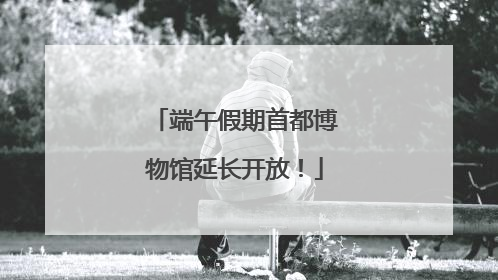 端午假期首都博物馆延长开放！