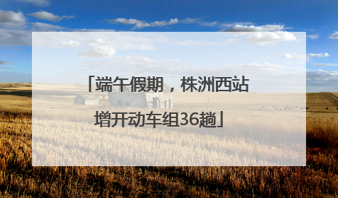 端午假期，株洲西站增开动车组36趟
