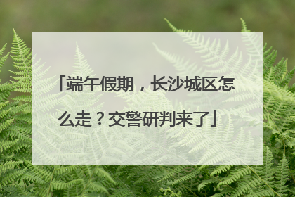 端午假期，长沙城区怎么走？交警研判来了