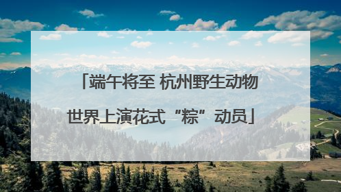 端午将至 杭州野生动物世界上演花式“粽”动员