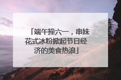 端午撞六一，串妹花式冰粉掀起节日经济的美食热浪