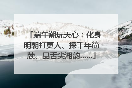 端午潮玩天心：化身明朝打更人、探千年简牍、品舌尖湘韵……