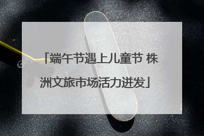 端午节遇上儿童节 株洲文旅市场活力迸发