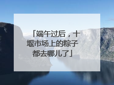 端午过后，十堰市场上的粽子都去哪儿了