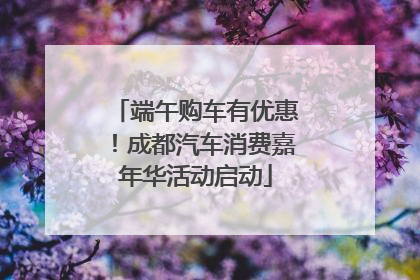 端午购车有优惠！成都汽车消费嘉年华活动启动