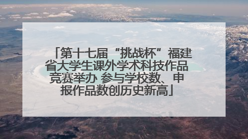 第十七届“挑战杯”福建省大学生课外学术科技作品竞赛举办 参与学校数、申报作品数创历史新高
