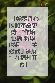 翰墨丹心映照革命史诗 “作始也简 将毕也钜——董必武手迹展”在福州开幕