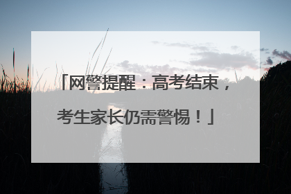 网警提醒：高考结束，考生家长仍需警惕！