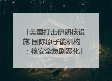 美国打击伊朗核设施 国际原子能机构：核安全急剧恶化