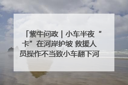 紫牛问政｜小车半夜“卡”在河岸护坡 救援人员操作不当致小车翻下河，然后直接走人了
