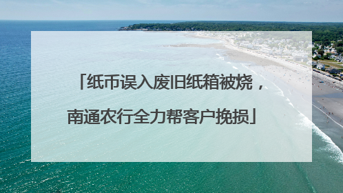 纸币误入废旧纸箱被烧，南通农行全力帮客户挽损