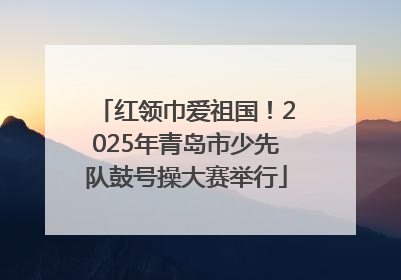 红领巾爱祖国！2025年青岛市少先队鼓号操大赛举行