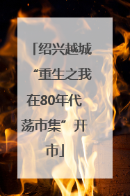 绍兴越城“重生之我在80年代荡市集”开市