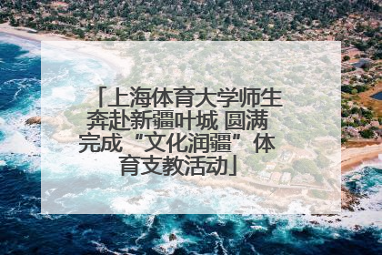 上海体育大学师生奔赴新疆叶城 圆满完成“文化润疆”体育支教活动